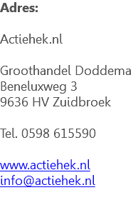 Adres: Actiehek.nl Groothandel Doddema Beneluxweg 3 9636 HV Zuidbroek Tel. 0598 615590 www.actiehek.nl info@actiehek.nl 